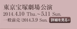 東京宝塚劇場公演　2014.4.10 Thu.～5.11 Sun.　一般前売：2014.3.9 Sun.　詳細を見る